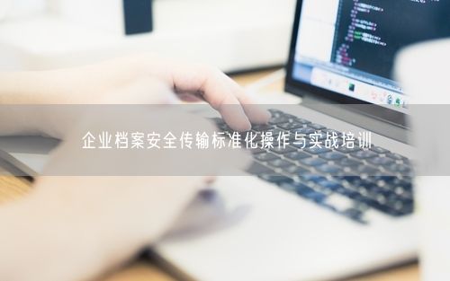 企业档案安全传输标准化操作与实战培训