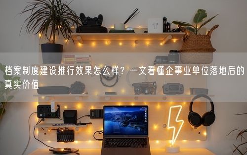 档案制度建设推行效果怎么样？一文看懂企事业单位落地后的真实价值