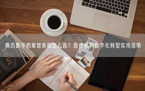 病历数字档案馆系统怎么选？医疗机构数字化转型实用指南