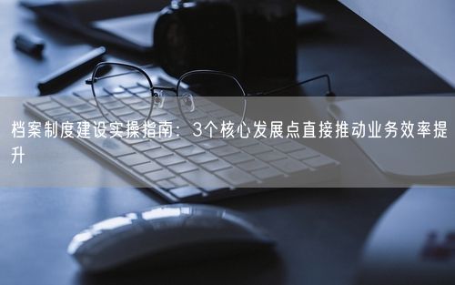 档案制度建设实操指南：3个核心发展点直接推动业务效率提升