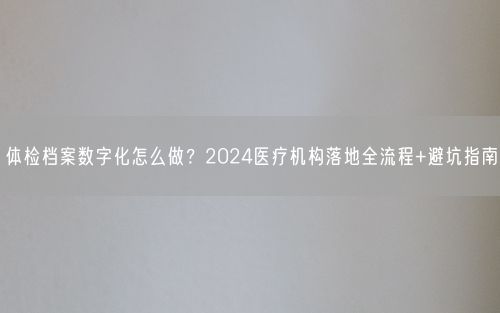 体检档案数字化怎么做？2024医疗机构落地全流程+避坑指南