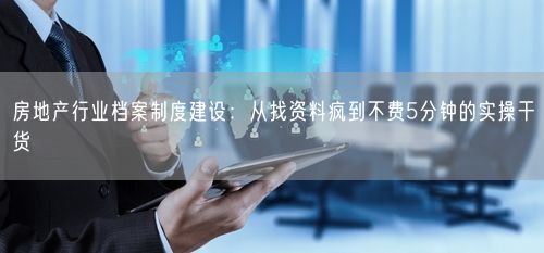 房地产行业档案制度建设：从找资料疯到不费5分钟的实操干货