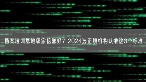 档案培训基地哪家信誉好？2024选正规机构认准这3个标准