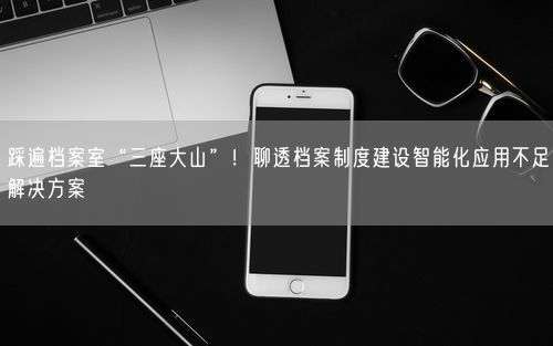 踩遍档案室“三座大山”！聊透档案制度建设智能化应用不足解决方案