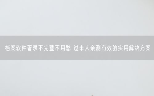 档案软件著录不完整不用愁 过来人亲测有效的实用解决方案