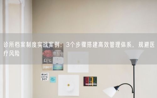 诊所档案制度实战案例：3个步骤搭建高效管理体系，规避医疗风险