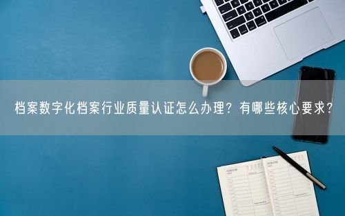 档案数字化档案行业质量认证怎么办理？有哪些核心要求？