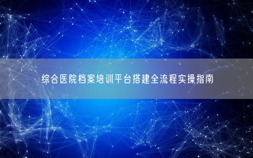 综合医院档案培训平台搭建全流程实操指南