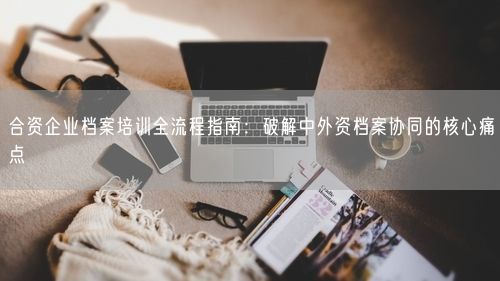合资企业档案培训全流程指南：破解中外资档案协同的核心痛点
