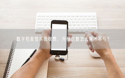 数字档案馆系统收费，升级次数怎么算才不亏？