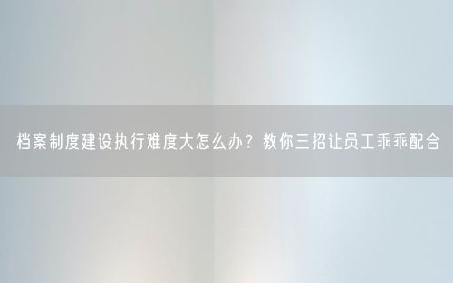 档案制度建设执行难度大怎么办？教你三招让员工乖乖配合