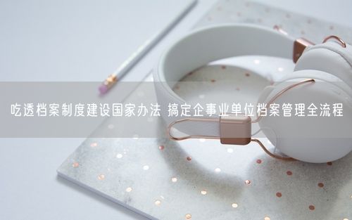 吃透档案制度建设国家办法 搞定企事业单位档案管理全流程