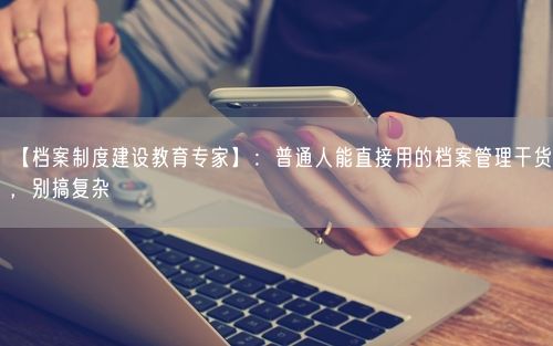【档案制度建设教育专家】：普通人能直接用的档案管理干货，别搞复杂