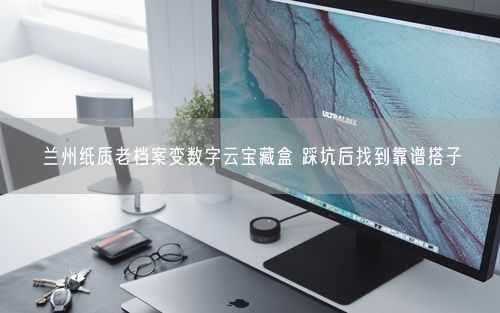 兰州纸质老档案变数字云宝藏盒 踩坑后找到靠谱搭子