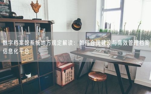 数字档案馆系统地方规定解读：如何合规建设与高效管理档案信息化平台