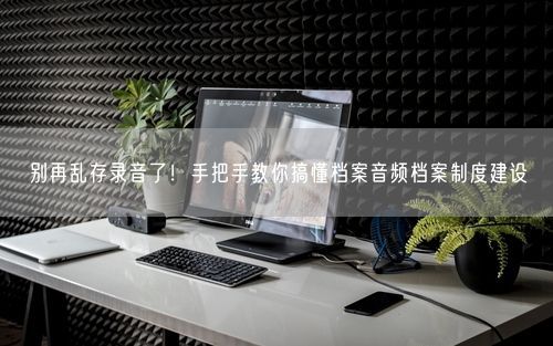 别再乱存录音了！手把手教你搞懂档案音频档案制度建设