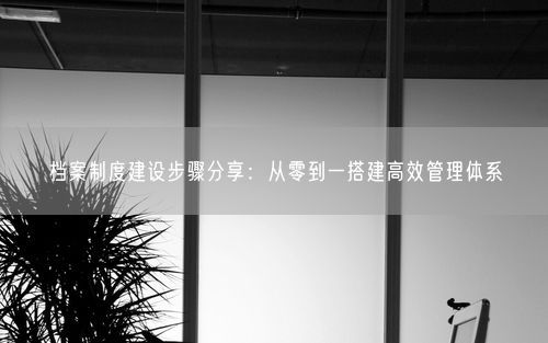 档案制度建设步骤分享：从零到一搭建高效管理体系