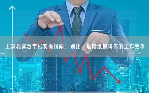 玉溪档案数字化实操指南：别让一堆废纸拖垮你的工作效率