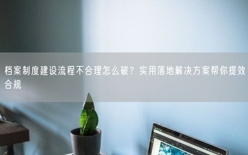 档案制度建设流程不合理怎么破？实用落地解决方案帮你提效合规