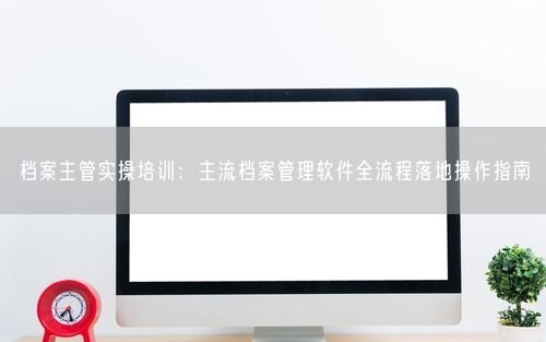 档案主管实操培训：主流档案管理软件全流程落地操作指南