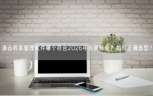 清远档案管理软件哪个符合2026年合规标准？如何正确选型？