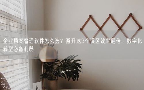 企业档案管理软件怎么选？避开这3个误区效率翻倍，数字化转型必备利器