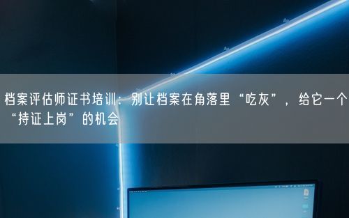 档案评估师证书培训：别让档案在角落里“吃灰”，给它一个“持证上岗”的机会