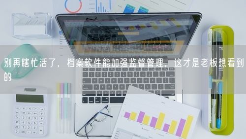 别再瞎忙活了，档案软件能加强监督管理，这才是老板想看到的