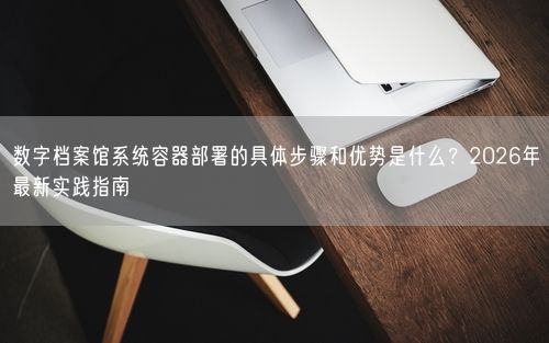 数字档案馆系统容器部署的具体步骤和优势是什么？2026年最新实践指南
