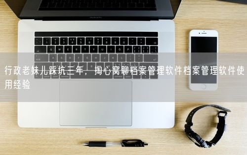 行政老妹儿踩坑三年，掏心窝聊档案管理软件档案管理软件使用经验