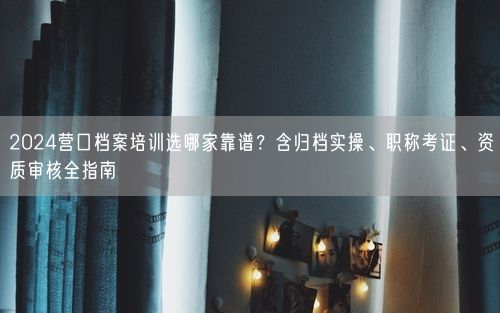 2024营口档案培训选哪家靠谱？含归档实操、职称考证、资质审核全指南