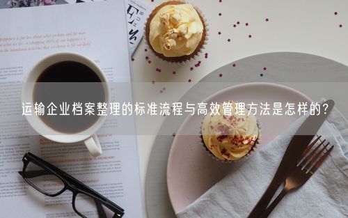 运输企业档案整理的标准流程与高效管理方法是怎样的？