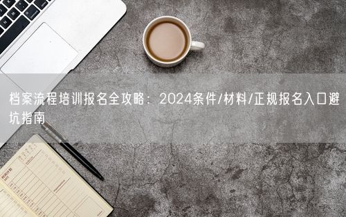 档案流程培训报名全攻略：2024条件/材料/正规报名入口避坑指南