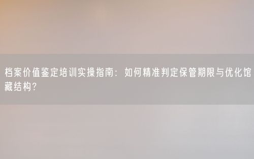 档案价值鉴定培训实操指南：如何精准判定保管期限与优化馆藏结构？