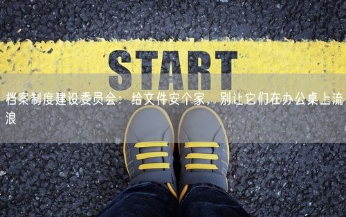 档案制度建设委员会：给文件安个家，别让它们在办公桌上流浪