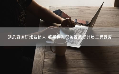 别总靠画饼涨薪留人 数字档案馆系统能提升员工忠诚度