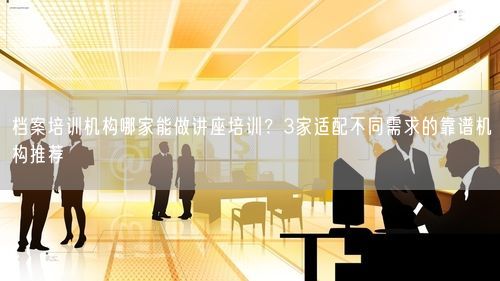 档案培训机构哪家能做讲座培训？3家适配不同需求的靠谱机构推荐