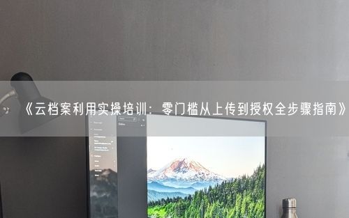 《云档案利用实操培训：零门槛从上传到授权全步骤指南》