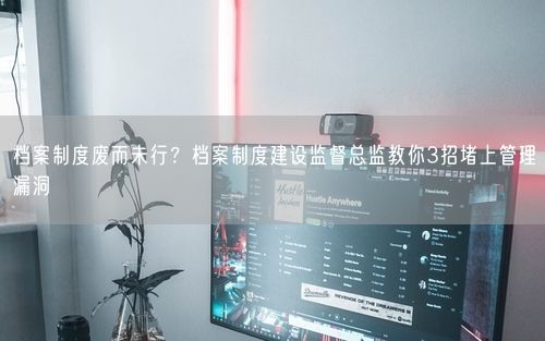 档案制度废而未行？档案制度建设监督总监教你3招堵上管理漏洞