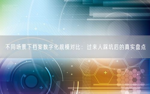 不同场景下档案数字化规模对比：过来人踩坑后的真实盘点