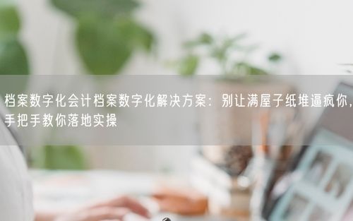档案数字化会计档案数字化解决方案：别让满屋子纸堆逼疯你，手把手教你落地实操