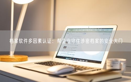 档案软件多因素认证：帮企业守住涉密档案的安全大门