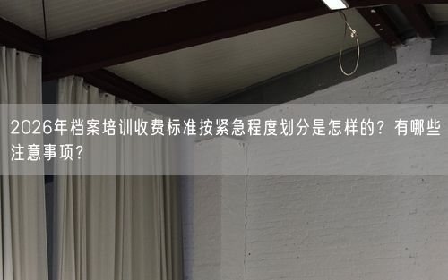 2026年档案培训收费标准按紧急程度划分是怎样的？有哪些注意事项？