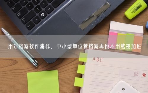用对档案软件集群，中小型单位管档案再也不用熬夜加班