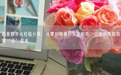 档案数字化经验分享：从零到精通的实战指南，让你的纸质档案“活”起来