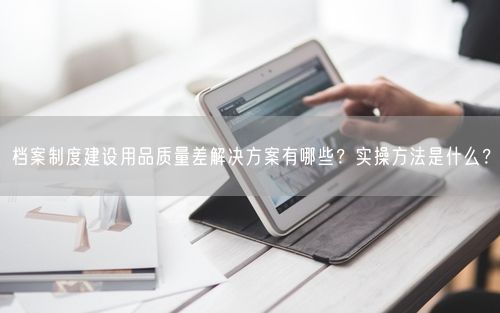 档案制度建设用品质量差解决方案有哪些？实操方法是什么？