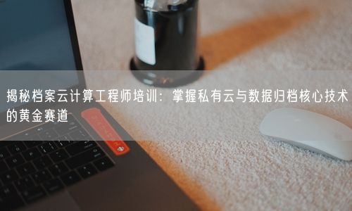 揭秘档案云计算工程师培训：掌握私有云与数据归档核心技术的黄金赛道