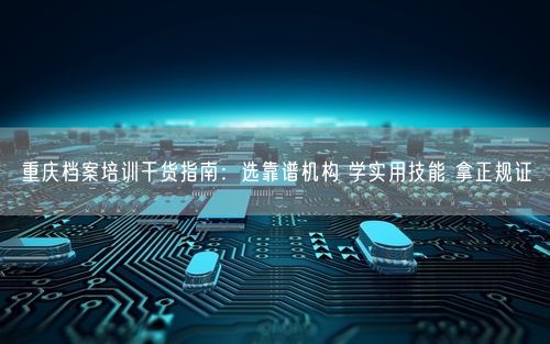重庆档案培训干货指南：选靠谱机构 学实用技能 拿正规证