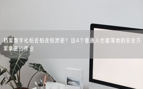 档案数字化怕丢怕改怕泄密？这4个普通人也能落地的安全方案拿去抄作业