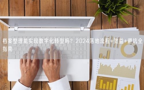 档案整理能实现数字化转型吗？2024落地流程+效益+避坑全指南